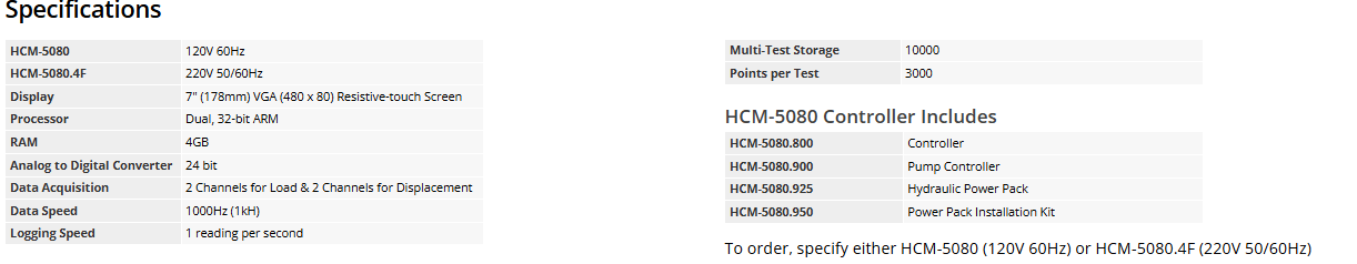 Specifications HCM-5080	120V 60Hz HCM-5080.4F	220V 50/60Hz Display	7" (178mm) VGA (480 x 80) Resistive-touch Screen Processor	Dual, 32-bit ARM RAM	4GB Analog to Digital Converter	24 bit Data Acquisition	2 Channels for Load & 2 Channels for Displacement Data Speed	1000Hz (1kH) Logging Speed	1 reading per second Multi-Test Storage	10000 Points per Test	3000 HCM-5080 Controller Includes  HCM-5080.800	Controller HCM-5080.900	Pump Controller HCM-5080.925	Hydraulic Power Pack HCM-5080.950	Power Pack Installation Kit To order, specify either HCM-5080 (120V 60Hz) or HCM-5080.4F (220V 50/60Hz)